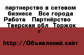 партнерство в сетевом бизнесе - Все города Работа » Партнёрство   . Тверская обл.,Торжок г.